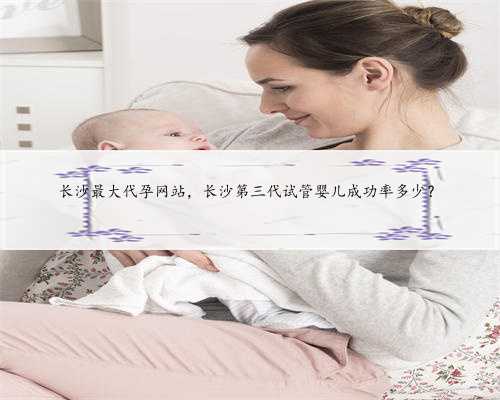 长沙最大代孕网站，长沙第三代试管婴儿成功率多少？
