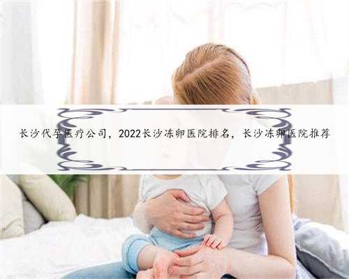 长沙代孕医疗公司，2022长沙冻卵医院排名，长沙冻卵医院推荐