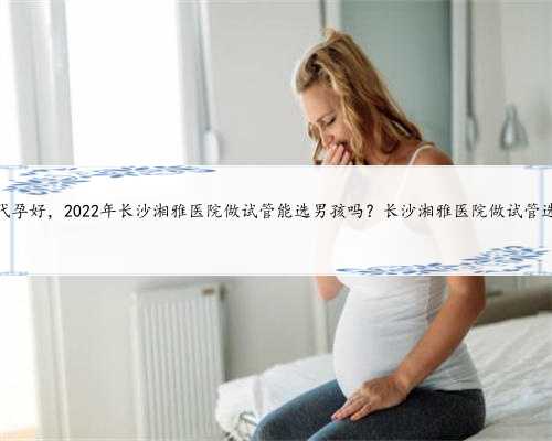 长沙那个做代孕好，2022年长沙湘雅医院做试管能选男孩吗？长沙湘雅医院做试