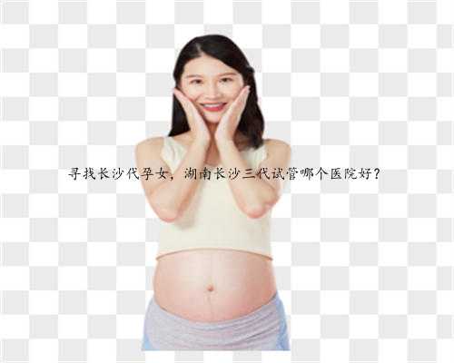 寻找长沙代孕女，湖南长沙三代试管哪个医院好？