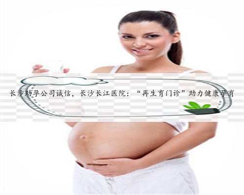 长沙助孕公司诚信，长沙长江医院：“再生育门诊”助力健康孕育