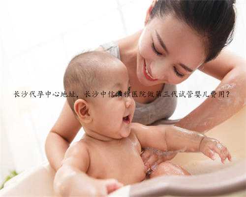 长沙代孕中心地址，长沙中信湘雅医院做第三代试管婴儿费用？