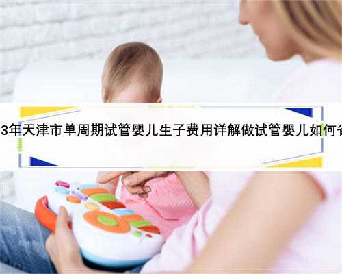 2023年天津市单周期试管婴儿生子费用详解做试管婴儿如何省钱