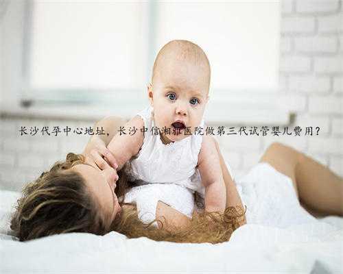 长沙代孕中心地址，长沙中信湘雅医院做第三代试管婴儿费用？