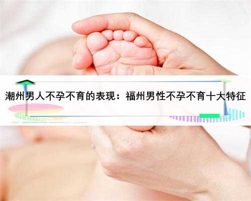 潮州男人不孕不育的表现：福州男性不孕不育十大特征