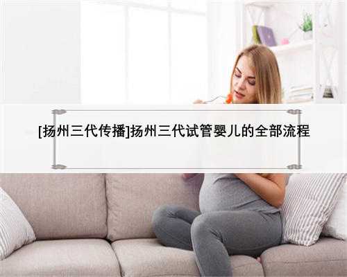 [扬州三代传播]扬州三代试管婴儿的全部流程